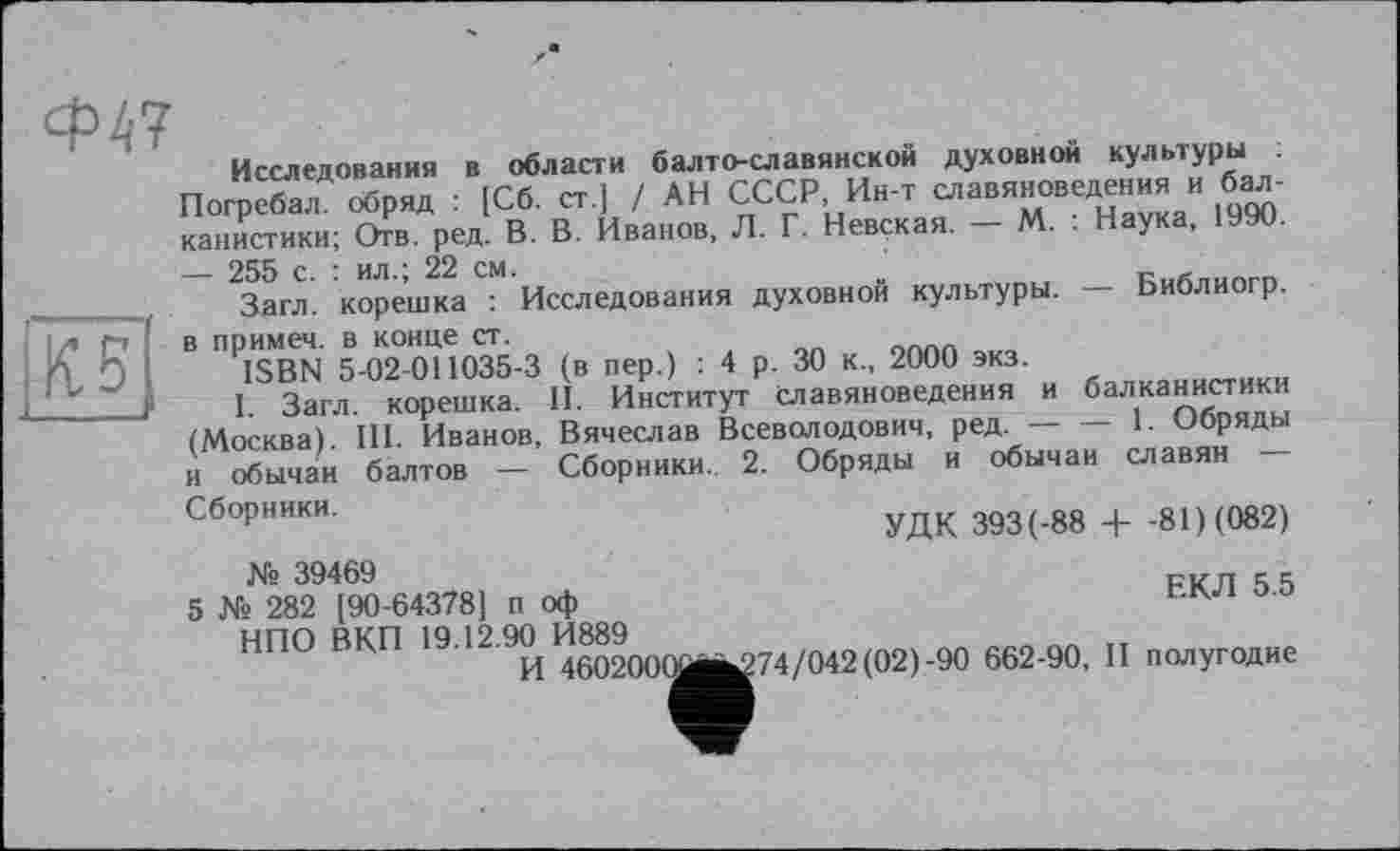 ﻿Ф47
Исследования в области балто-славянской духовной культуры
Погребал, обряд : [Сб. ст.] / АН СССР, Ин-т славяноведения и балканистики; Отв. ред. В. В. Иванов, Л. Г. Невская. — М. ; Наука, 1990. — 255 с. : ил.; 22 см.
Загл. корешка ; Исследования духовной культуры. — Библиогр. в примеч. в конце ст.
ISBN 5-02-011035-3 (в пер.) : 4 р. 30 к., 2000 экз.
I. Загл. корешка. II. Институт славяноведения и балканистики (Москва). III. Иванов, Вячеслав Всеволодович, ред.---1. Обряды
и обычаи балтов — Сборники.. 2. Обряды и обычаи славян
Сборники.
УДК 393 (-88 + -81) (082)
ЕКЛ 5.5
№ 39469
5 № 282 [90-64378] п оф
НПО ВКП 19.12.90 И889
И 460200(^^74/042 (02)-90 662-90, II полугодие